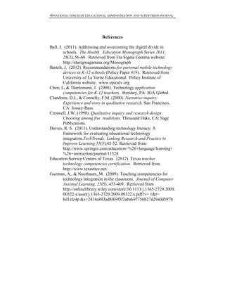 46NATIONAL FORUM OF EDUCATIONAL ADMINISTRATION AND SUPERVISION JOURNAL
References
Ball, J. (2011). Addressing and overcoming the digital divide in
schools. The Health Education Monograph Series 2011,
28(3), 56-60. Retrieved from Eta Sigma Gamma website:
http://etasigmagamma.org/Monograph
Bartelt, J. (2012). Recommendations for personal mobile technology
devices in K-12 schools (Policy Paper #19). Retrieved from
University of La Verne Educational Policy Institute of
California website: www.epiculv.org
Chen, I., & Thielemann, J. (2008). Technology application
competencies for K-12 teachers. Hershey, PA: IGA Global.
Clandinin, D.J., & Connelly, F.M. (2000). Narrative inquiry:
Experience and story in qualitative research. San Francisco,
CA: Jossey-Bass.
Creswell, J.W. (1998). Qualitative inquiry and research design:
Choosing among five traditions. Thousand Oaks, CA: Sage
Publications.
Davies, R. S. (2011). Understanding technology literacy: A
framework for evaluating educational technology
integration.TechTrends: Linking Research and Practice to
Improve Learning,55(5),45-52. Retrieved from:
http://www.springer.com/education+%26+language/learning+
%26+instruction/journal/11528
Education Service Centers of Texas. (2012). Texas teacher
technology competencies certification. Retrieved from
http://www.texasttcc.net/
Guzman, A., & Nussbaum, M. (2009). Teaching competencies for
technology integration in the classroom. Journal of Computer
Assisted Learning, 25(5), 453-469. Retrieved from
http://onlinelibrary.wiley.com/store/10.1111/j.1365-2729.2009.
00322.x/asset/j.1365-2729.2009.00322.x.pdf?v= 1&t=
hd1zlz4p &s=2416a893ad8f69f5f3aba697756b27d29a0d597b
 