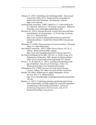 HOLT & BURKMAN47
Johnson, D. (2011). Stretching your technology dollar. Educational
Leadership, 69(4), 30-33. Retrieved from Association of
Supervision and Curriculum Development website:
http://www.ascd.org
Learning Point Associates. (2007). Quick key 3 - Understanding the
No Child Left Behind Act: Technology integration. Retrieved
from http://www.learningpt.org/pdfs/qkey3.pdf
Messineo, D. (2012). Passing the torch: Lessons from past and future
revolutionaries of our generation. CA Technology Exchange,
1(5), 3-13. Retrieved from
http://www.ca.com/us/aboutus/Innovation/ca-council-for-
technicalexcellence/~/media/Files/About%20Us/catx-post-pc-
era.pdf
Moustakas, C. (1994). Phenomenological research methods. Thousand
Oaks, CA: Sage Publications.
New Media Consortium. (2012). NMC Horizon Report 2012 K-12
Edition. Retrieved from NMC website:
http://www.nmc.org/publications/2012-horizon-report-k12
No Child Left Behind Act of 2001, 20 U.S.C.A. § 6301 et seq. (U.S.
Department of Education, 2002, January 8). Retrieved from:
http://www2.ed.gov/policy/elsec/leg/esea02/107-110.pdf
Norris, C. A., & Soloway, E. (2011). Learning and schooling in the
age of mobilism. Educational Technology, 51(6), 3-12.
Retrieved from http://www.bookstoread.com/etp/
Polkinghorne, D.E. (1988). Narrative knowing and the human
sciences. Albany, NY: State University of New York Press.
Prensky, M. (2001). Digital natives, digital immigrants. On the
Horizon, 9(5), 1–6. Retrieved from
http://www.emeraldinsight.com/products/journals/journals.htm
?id=oth
Ramirez, A. (2011). Technology planning, purchasing and training:
How school leaders can help support the successful integration
of technology in the learning environment. Journal of
Technology Integration in the Classroom, 3(1), 67-73.
Retrieved from http://www.joti.us/
 