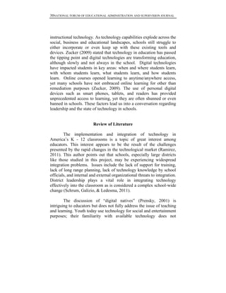 30NATIONAL FORUM OF EDUCATIONAL ADMINISTRATION AND SUPERVISION JOURNAL
instructional technology. As technology capabilities explode across the
social, business and educational landscapes, schools still struggle to
either incorporate or even keep up with these existing tools and
devices. Zucker (2009) stated that technology in education has passed
the tipping point and digital technologies are transforming education,
although slowly and not always in the school. Digital technologies
have impacted students in key areas: when and where students learn,
with whom students learn, what students learn, and how students
learn. Online courses opened learning to anytime/anywhere access,
yet many schools have not embraced online learning for other than
remediation purposes (Zucker, 2009). The use of personal digital
devices such as smart phones, tablets, and readers has provided
unprecedented access to learning, yet they are often shunned or even
banned in schools. These factors lead us into a conversation regarding
leadership and the state of technology in schools.
Review of Literature
The implementation and integration of technology in
America’s K - 12 classrooms is a topic of great interest among
educators. This interest appears to be the result of the challenges
presented by the rapid changes in the technological market (Ramirez,
2011). This author points out that schools, especially large districts
like those studied in this project, may be experiencing widespread
integration problems. Issues include the lack of support for training,
lack of long range planning, lack of technology knowledge by school
officials, and internal and external organizational threats to integration.
District leadership plays a vital role in integrating technology
effectively into the classroom as is considered a complex school-wide
change (Schrum, Galizio, & Ledesma, 2011).
The discussion of “digital natives” (Prensky, 2001) is
intriguing to educators but does not fully address the issue of teaching
and learning. Youth today use technology for social and entertainment
purposes; their familiarity with available technology does not
 