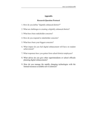 HOLT & BURKMAN49
Appendix
Research Question Protocol
1. How do you define "digitally enhanced district?"
2. What are challenges to creating a digitally enhanced district?
3. What have been stakeholder concerns?
4. How do you respond to stakeholder concerns?
5. What have been your biggest concerns?
6. What impact do you feel digital enhancement will have on student
achievement?
7. What responses have you gotten from school district employees?
8. What advice do you give other superintendents or school officials
planning digital enhancements?
9. How do you manage the rapidly changing technologies with the
limited resources available now to districts?
 