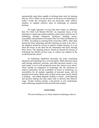 HOLT & BURKMAN31
automatically make them capable of utilizing these tools for learning
(Davies, 2011). While we are all aware of the power of technology in
today’s world, this awareness does not necessarily make schools,
teachers, or students effective users of technology to construct
learning.
No single legislative act has had more impact on education
than No Child Left Behind (NCLB). An important focus of this
legislation is improving student academic achievement with the use of
technology through integration initiatives, building access,
accessibility and parental involvement (The No Child Left Behind Act
of 2001). According to Learning Point Associates (2007), rather than
buying the latest technology and then figuring out what to do with it,
the emphasis should be on how to improve student learning. It is not
about the boxes on the desk but the information that flows through
those boxes. The planning process should go beyond the buying of
technology but should envision ways to connect our students to the
world beyond the school.
As technology capabilities skyrocket, the issues connecting
education and technology have evolved rapidly. While decisions about
staff training, platforms, networks, and other decisions remain a very
local matter, a set of well recognized issues face almost every school.
These include (a) integration of technology into the classroom to
improve instruction, (b) the availability of access to technology, (c)
accessibility for all students regardless of personal means, and (d)
parental involvement. While some of these issues seem closely related
to funding - and indeed adequate funding is critical - good planning
and decision making also play major roles in delivery and effective
usage. Teacher training remains a top priority as new technologies
make technology integration both powerful and complex.
Access Issues
The term building access when related to technology refers to
 