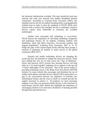 32NATIONAL FORUM OF EDUCATIONAL ADMINISTRATION AND SUPERVISION JOURNAL
the electronic infrastructure available. This may include the local area
network and wide area network that enables broadband Internet
connections. According to Learning Point Associates (2007), this
standard must be met for all students including those in geographically
isolated areas in order to meet the standards of NCLB. While most
schools work to achieve this standard, the bar is continually raised as
devices require more bandwidth to maximize the available
technologies.
Another term associated with technology is accessibility.
NCLB stresses the importance of “providing technology integration
and technology literacy for all students, including students with
disabilities, racial and ethnic minorities, low-income students, and
migrant populations” (Learning Point Associates, 2007, p. 3). To
bridge the gaps of the current digital divide affecting these groups is
essential in preparing all students to reach success in the global
community (Ball, 2011).
Personal and mobile technology devices are changing the
world and have the potential to change the classroom forever. Some
have dubbed this new era of wide access the “Age of Mobilism.”
Norris and Soloway (2011) foresee how personal devices will help
usher in a “we learn together” pedagogy era as opposes to the age old
“I teach” philosophy of the classroom. One of the newest trends in
providing technology access is the Bring Your Own Device (BYOD)
initiative by many schools that encourages and facilitates the use of
student smart phones and other devices. Bartelt (2012) posits there is a
gap in the conversation between our imperative to facilitate new
technological literacy and the ways in which we actually provide the
support necessary to achieve it. He proposes we must encourage
students to use their own personal mobile devices in the classroom to
build literacy and life skills. Bartelt also highlights the importance of
encouraging teachers to be innovative facilitators of learning possible
through those personal devices.
 