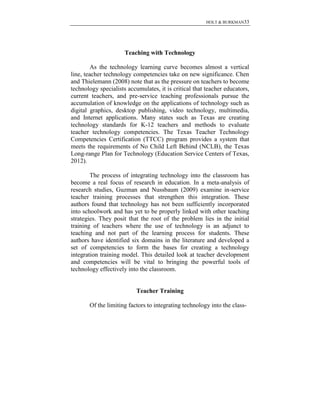 HOLT & BURKMAN33
Teaching with Technology
As the technology learning curve becomes almost a vertical
line, teacher technology competencies take on new significance. Chen
and Thielemann (2008) note that as the pressure on teachers to become
technology specialists accumulates, it is critical that teacher educators,
current teachers, and pre-service teaching professionals pursue the
accumulation of knowledge on the applications of technology such as
digital graphics, desktop publishing, video technology, multimedia,
and Internet applications. Many states such as Texas are creating
technology standards for K-12 teachers and methods to evaluate
teacher technology competencies. The Texas Teacher Technology
Competencies Certification (TTCC) program provides a system that
meets the requirements of No Child Left Behind (NCLB), the Texas
Long-range Plan for Technology (Education Service Centers of Texas,
2012).
The process of integrating technology into the classroom has
become a real focus of research in education. In a meta-analysis of
research studies, Guzman and Nussbaum (2009) examine in-service
teacher training processes that strengthen this integration. These
authors found that technology has not been sufficiently incorporated
into schoolwork and has yet to be properly linked with other teaching
strategies. They posit that the root of the problem lies in the initial
training of teachers where the use of technology is an adjunct to
teaching and not part of the learning process for students. These
authors have identified six domains in the literature and developed a
set of competencies to form the bases for creating a technology
integration training model. This detailed look at teacher development
and competencies will be vital to bringing the powerful tools of
technology effectively into the classroom.
Teacher Training
Of the limiting factors to integrating technology into the class-
 