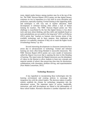 34NATIONAL FORUM OF EDUCATIONAL ADMINISTRATION AND SUPERVISION JOURNAL
room, digital media literacy among teachers may be at the top of the
list. The NMC Horizon Report (2012) points out that digital literacy
continues its rise in importance as a key skill in every discipline and
profession, especially teaching. Formal training in the supporting skills
and techniques is still very rare in teacher education. Staff
development or informal training often offsets a lack of formal
training for teachers. The NMC Horizon Report points out “this
challenge is exacerbated by the fact that digital literacy is less about
tools and more about thinking, and thus skills and standards based on
tools and platforms are not useful in the long-term” (2012, p.9).Davies
(2011) posits that “teachers as learners must become aware of the
available technology and its basic purpose, then implement and
practice it in authentic situations if they are to reach the higher levels
of technology literacy” (p. 45).
Several interesting developments in classroom instruction have
arisen due to advancements in technology. Formal and informal
learning are more often being blended in successful classrooms. The
NMC Horizon Report (2012) points out a new model of instruction
called the flipped classroom that is opening the door to this blending
of learning. The report states the flipped classroom uses the abundance
of videos on the Internet to allow students to learn new concepts and
material outside of school, thus preserving class time for discussions,
collaborations with classmates, problem solving, and experimentation
(New Media Consortium, 2012).
Technology Resources
A key ingredient to incorporating these technologies into the
learning environment and creating policies to encourage this
integration lies with the school leaders. The decision makers in public
schools establish the climate for technology integration into the
educational system. The important topics of access, bandwidth,
instruction, and staff development are linked to the philosophies of
these school leaders. Resource allocation is another important role of
 