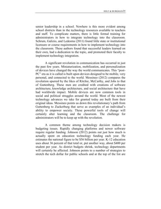 HOLT & BURKMAN35
senior leadership in a school. Nowhere is this more evident among
school districts than in the technology resources available to teachers
and staff. To complicate matters, there is little formal training for
administrators in how to integrate technology into the classroom.
Schrum, Galizio, and Ledesma (2011) found little state or institutional
licensure or course requirements in how to implement technology into
the classroom. These authors found that successful leaders learned on
their own, had a dedication to the topic, and promoted their faculty to
implement technology integration.
A significant revolution in communication has occurred in just
the past few years. Miniaturization, mobilization, and personalization
of devices have changed the way the world communicates. This “post-
PC” era as it is called is built upon devices designed to be mobile, very
personal, and connected to the world. Messineo (2012) compares the
revolution spurred by the likes of Ritchie, McCarthy, and Jobs to that
of Guttenberg. These men are credited with creations of software
architecture, knowledge architecture, and social architecture that have
had worldwide impact. Mobile devices are now common tools in
social and political struggles around the world. Most of the newest
technology advances we take for granted today are built from their
original ideas. Messineo points us down this revolutionary’s path from
Guttenberg to Zuckerburg that serve as examples of an individual’s
ability to empower society. These powerful tools of change will
certainly alter learning and the classroom. The challenge for
administrators will be to keep up with the revolution.
A common theme among technology decision makers is
budgeting issues. Rapidly changing platforms and newer software
require regular funding. Johnson (2012) points out just how much is
actually spent on education technology funding each year. He
estimates the national figure to be $56 billion per year. K-12 education
uses about 36 percent of that total or, put another way, about $400 per
student per year. As district budgets shrink, technology departments
will certainly be affected. Johnson points to a number of strategies to
stretch the tech dollar for public schools and at the top of the list are
 