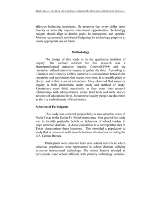 36NATIONAL FORUM OF EDUCATIONAL ADMINISTRATION AND SUPERVISION JOURNAL
effective budgeting techniques. He proposes that every dollar spent
directly or indirectly improve educational opportunities. Technology
budgets should align to district goals; be transparent; and specific.
Johnson recommends zero-based budgeting for technology purposes to
insure appropriate use of funds.
Methodology
The design of this study is in the qualitative tradition of
inquiry. The method selected for this research was a
phenomenological narrative inquiry. Creswell(1998) and the
researcher utilized narrative inquiry to gather the data. According to
Clandinin and Connelly (2000), narrative is collaboration between the
researcher and participants that occurs over time, in a specific place or
places, and within a social interaction. They observed that narrative
inquiry is both phenomena under study and method of study.
Researchers must think narratively as they enter into research
relationships with administrators, create field texts and write storied
accounts of educational lives. In narrative inquiry people are described
as the live embodiments of lived stories.
Selection of Participants
This study was centered purposefully in two suburban areas of
North Texas in the Dallas/Ft. Worth metro area. One goal of the study
was to identify particular beliefs or behaviors of school leaders in
large suburban districts. A dense population in a metropolitan area in
Texas characterizes these locations. This provided a population to
study that is consistent with most definitions of suburban including the
U.S. Census Bureau.
Participants were selected from area school districts in which
suburban populations were represented in school districts utilizing
extensive instructional technology. The school leaders selected as
participants were school officials with primary technology decision-
 