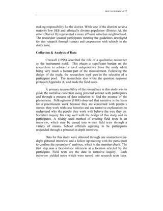 HOLT & BURKMAN37
making responsibility for the district. While one of the districts serve a
majority low SES and ethnically diverse population (District A), the
other (District B) represented a more affluent suburban neighborhood.
The researcher located participants meeting the guidelines developed
for this research through contact and cooperation with schools in the
study zone.
Collection & Analysis of Data
Creswell (1998) described the role of a qualitative researcher
as the instrument itself. This places a significant burden on the
researchers to achieve a level independence from the study while
being very much a human part of the measurement. Following the
design of the study, the researchers took part in the selection of a
participant pool. The researchers also wrote the question response
protocol (Appendix A) and made the field notes.
A primary responsibility of the researchers in this study was to
guide the narrative collection using personal contact with participants
and through a process of data reduction to find the essence of the
phenomena. Polkinghorne (1988) observed that narrative is the basis
for a practitioners work because they are concerned with people’s
stories: they work with case histories and use narrative explanations to
understand why the people they work with behave the way they do.
Narrative inquiry fits very well with the design of this study and its
participants. A widely used method of creating field texts is an
interview, which may be turned into written field texts through a
variety of means. School officials agreeing to be participants
responded through a personal in-depth interview.
Data for this study were obtained through one unstructured in-
depth personal interview and a follow up meeting with the participant
to confirm the researchers’ analyses, which is the member check. The
first step was a face-to-face interview at a location selected by the
participant. Field texts are the data in narrative inquiry. Each
interview yielded notes which were turned into research texts later.
 