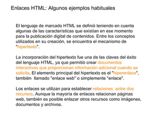 Enlaces HTML: Algunos ejemplos habituales


 El lenguaje de marcado HTML se definió teniendo en cuenta
 algunas de las características que existían en ese momento
 para la publicación digital de contenidos. Entre los conceptos
 utilizados en su creación, se encuentra el mecanismo de
 "hipertexto".

 La incorporación del hipertexto fue una de las claves del éxito
 del lenguaje HTML, ya que permitió crear documentos
 interactivos que proporcionan información adicional cuando se
 solicita. El elemento principal del hipertexto es el "hiperenlace",
 también llamado "enlace web" o simplemente "enlace".

 Los enlaces se utilizan para establecer relaciones entre dos
 recursos. Aunque la mayoría de enlaces relacionan páginas
 web, también es posible enlazar otros recursos como imágenes,
 documentos y archivos.
 