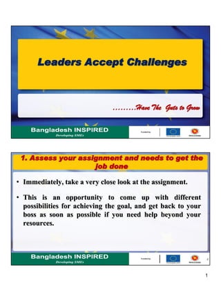 1
Leaders Accept Challenges
………Have The Guts to Grow
2
1. Assess your assignment and needs to get the
job done
• Immediately, take a very close look at the assignment.
• This is an opportunity to come up with different
possibilities for achieving the goal, and get back to your
boss as soon as possible if you need help beyond your
resources.
 