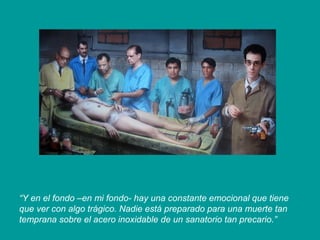 “Y en el fondo –en mi fondo- hay una constante emocional que tiene
que ver con algo trágico. Nadie está preparado para una muerte tan
temprana sobre el acero inoxidable de un sanatorio tan precario.”
 