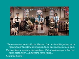 “Pensar en una exposición de Marcos López es también pensar en un
   recorrido por la historia de muchos de los que vivimos en este país.
Veo sus fotos y recuerdo sus palabras: “Evitar lagrimear por miedo de
   llorar hasta morir”. La máscara como salida…”
Fernando Farina
 