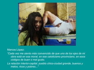Marcos López:
“Cada vez me siento más convencido de que uno de los ejes de mi
   obra está en esa moral, en ese catolicismo provinciano, en esos
   códigos de buen o mal gusto.
La relación interior-capital, pueblo chico-ciudad grande, buenos y
   malos, ricos y pobres...”
 