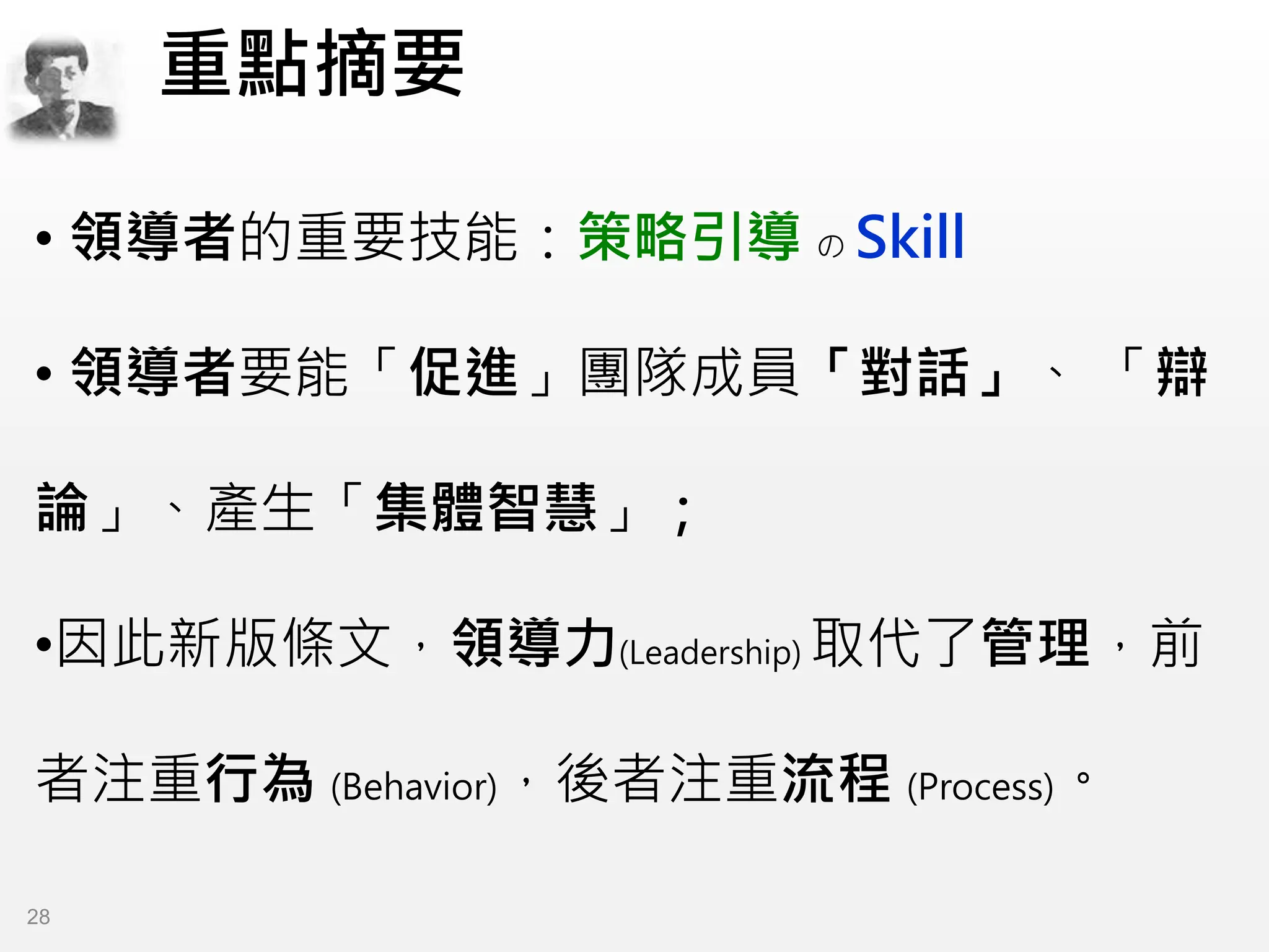 • 領導者的重要技能：策略引導 の Skill
• 領導者要能「促進」團隊成員「對話」、 「辯
論」、產生「集體智慧」；
•因此新版條文，領導力(Leadership) 取代了管理，前
者注重行為 (Behavior)，後者注重流程 (Process)。
重點摘要
28
 
