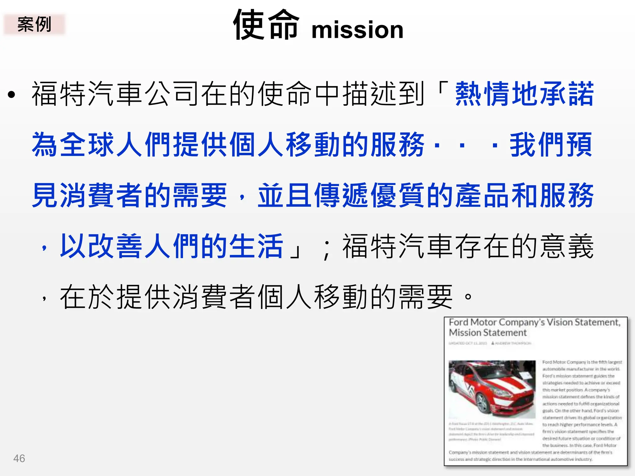 使命 mission
• 福特汽車公司在的使命中描述到「熱情地承諾
為全球人們提供個人移動的服務 · · · 我們預
見消費者的需要，並且傳遞優質的產品和服務
，以改善人們的生活」；福特汽車存在的意義
，在於提供消費者個人移動的需要。
案例
46
 