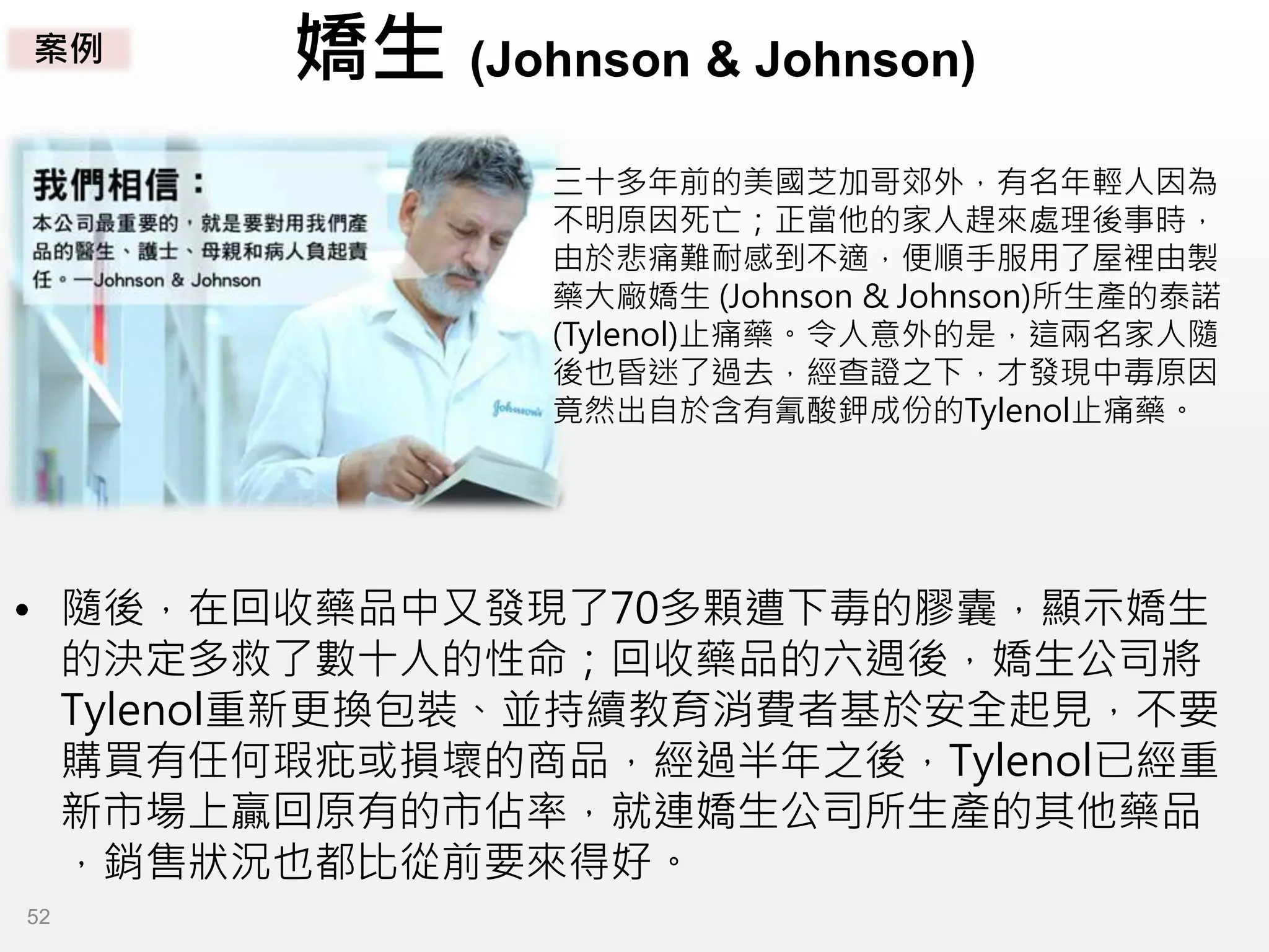 嬌生 (Johnson & Johnson)
三十多年前的美國芝加哥郊外，有名年輕人因為
不明原因死亡；正當他的家人趕來處理後事時，
由於悲痛難耐感到不適，便順手服用了屋裡由製
藥大廠嬌生 (Johnson & Johnson)所生產的泰諾
(Tylenol)止痛藥。令人意外的是，這兩名家人隨
後也昏迷了過去，經查證之下，才發現中毒原因
竟然出自於含有氰酸鉀成份的Tylenol止痛藥。
• 隨後，在回收藥品中又發現了70多顆遭下毒的膠囊，顯示嬌生
的決定多救了數十人的性命；回收藥品的六週後，嬌生公司將
Tylenol重新更換包裝、並持續教育消費者基於安全起見，不要
購買有任何瑕疪或損壞的商品，經過半年之後，Tylenol已經重
新市場上贏回原有的市佔率，就連嬌生公司所生產的其他藥品
，銷售狀況也都比從前要來得好。
案例
52
 