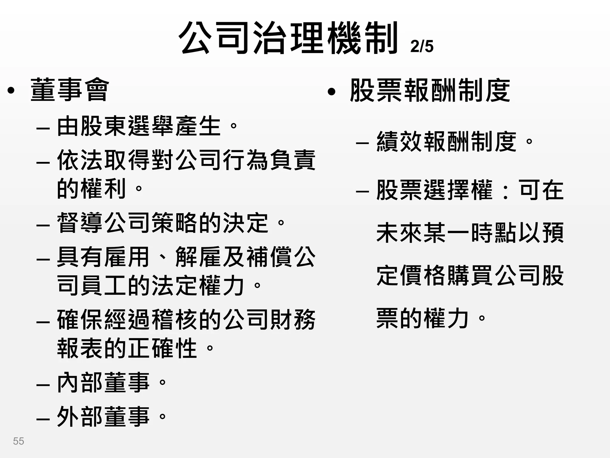 公司治理機制 2/5
• 董事會
– 由股東選舉產生。
– 依法取得對公司行為負責
的權利。
– 督導公司策略的決定。
– 具有雇用、解雇及補償公
司員工的法定權力。
– 確保經過稽核的公司財務
報表的正確性。
– 內部董事。
– 外部董事。
• 股票報酬制度
– 績效報酬制度。
– 股票選擇權：可在
未來某一時點以預
定價格購買公司股
票的權力。
55
 