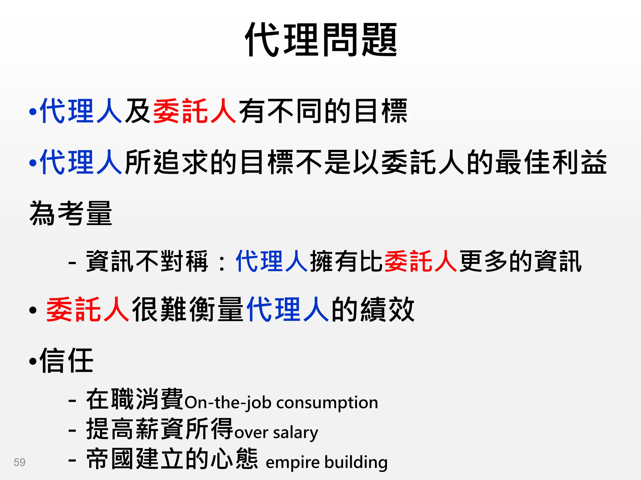 代理問題
•代理人及委託人有不同的目標
•代理人所追求的目標不是以委託人的最佳利益
為考量
－資訊不對稱：代理人擁有比委託人更多的資訊
• 委託人很難衡量代理人的績效
•信任
－在職消費On-the-job consumption
－提高薪資所得over salary
－帝國建立的心態 empire building
59
 