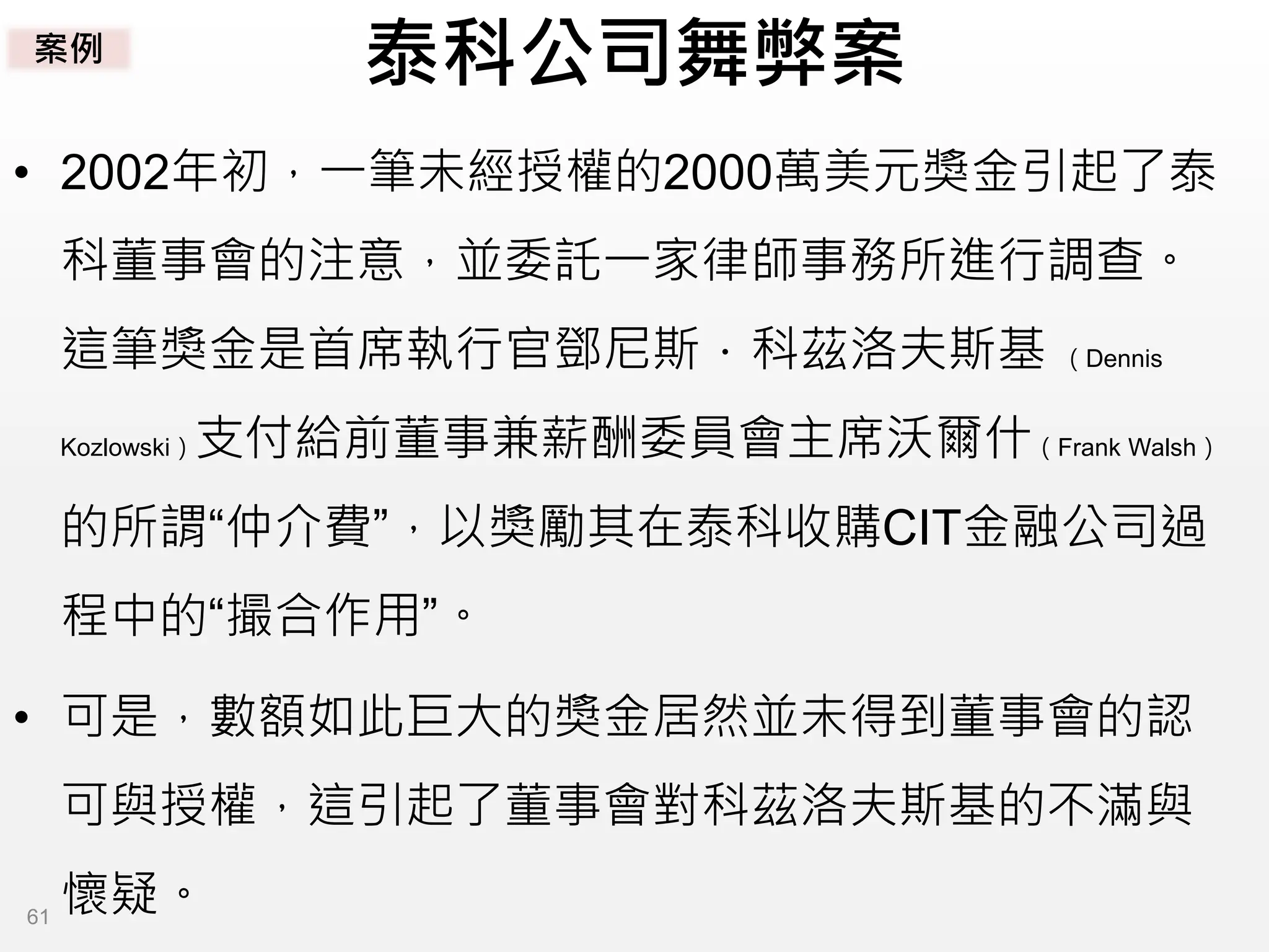 泰科公司舞弊案
• 2002年初，一筆未經授權的2000萬美元獎金引起了泰
科董事會的注意，並委託一家律師事務所進行調查。
這筆獎金是首席執行官鄧尼斯．科茲洛夫斯基 （Dennis
Kozlowski）支付給前董事兼薪酬委員會主席沃爾什（Frank Walsh）
的所謂“仲介費”，以獎勵其在泰科收購CIT金融公司過
程中的“撮合作用”。
• 可是，數額如此巨大的獎金居然並未得到董事會的認
可與授權，這引起了董事會對科茲洛夫斯基的不滿與
懷疑。
案例
61
 