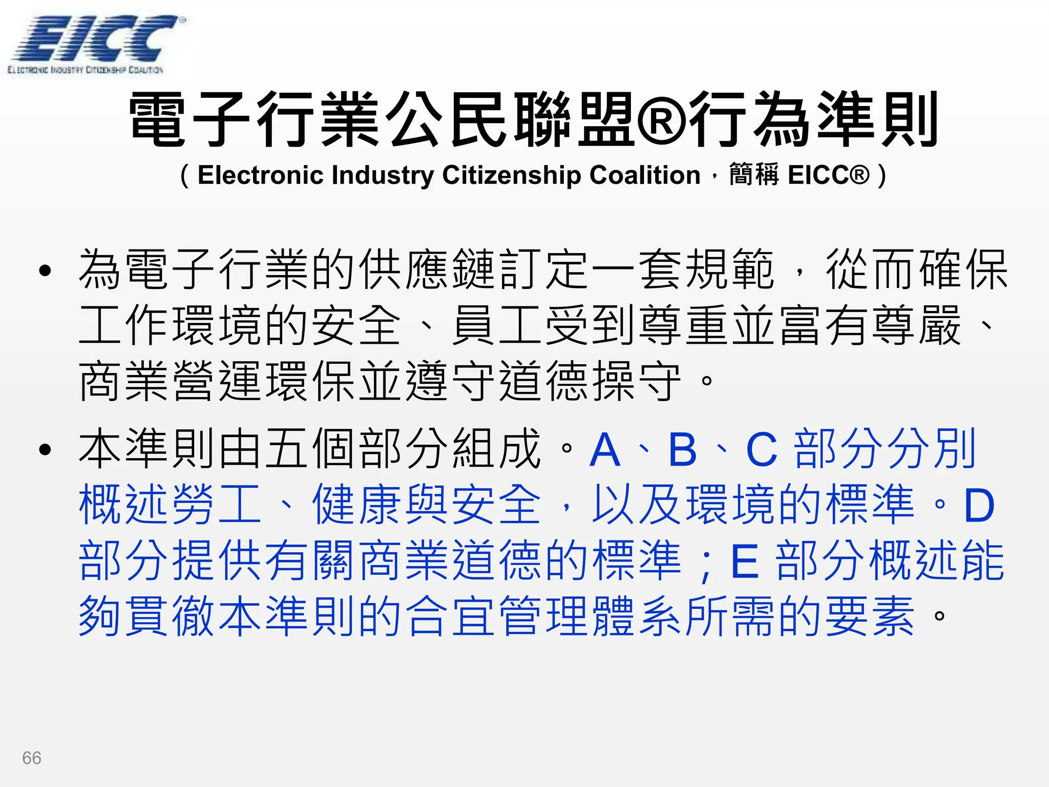 電子行業公民聯盟®行為準則
（Electronic Industry Citizenship Coalition，簡稱 EICC®）
• 為電子行業的供應鏈訂定一套規範，從而確保
工作環境的安全、員工受到尊重並富有尊嚴、
商業營運環保並遵守道德操守。
• 本準則由五個部分組成。A、B、C 部分分別
概述勞工、健康與安全，以及環境的標準。D
部分提供有關商業道德的標準；E 部分概述能
夠貫徹本準則的合宜管理體系所需的要素。
66
 