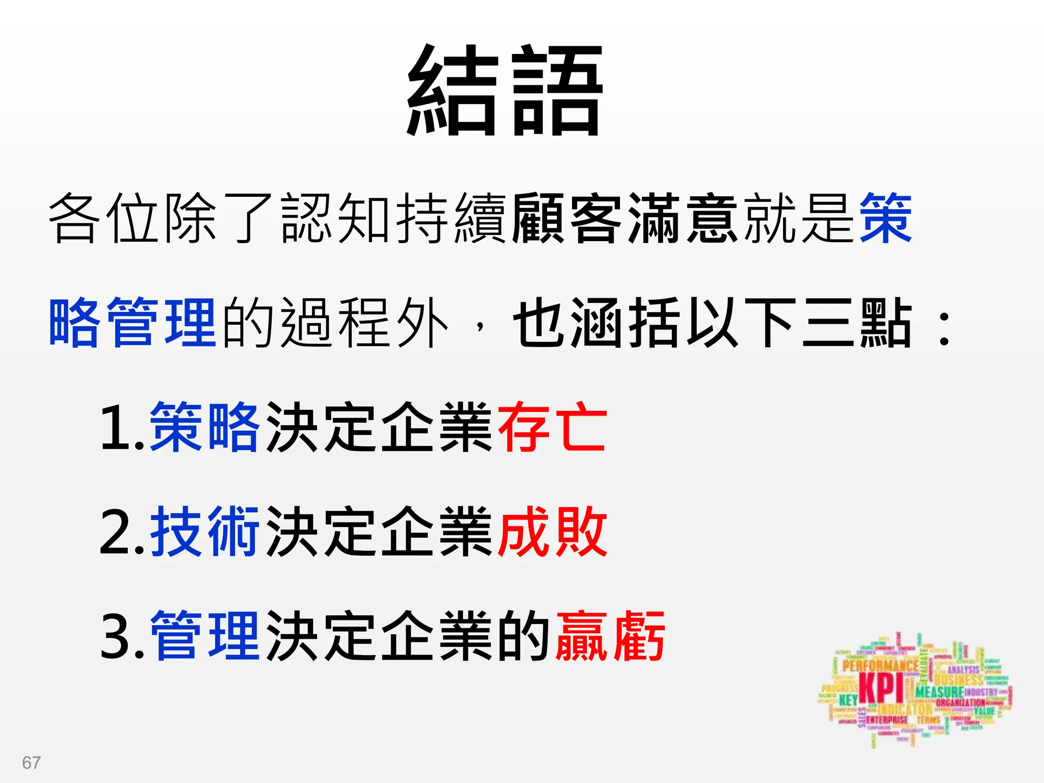 結語
各位除了認知持續顧客滿意就是策
略管理的過程外，也涵括以下三點：
1.策略決定企業存亡
2.技術決定企業成敗
3.管理決定企業的贏虧
67
 