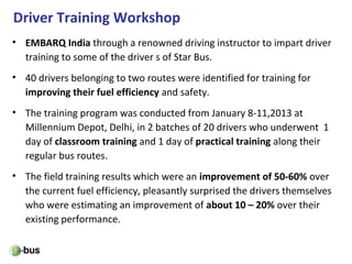 Driver Training Workshop
• EMBARQ India through a renowned driving instructor to impart driver
training to some of the driver s of Star Bus.
• 40 drivers belonging to two routes were identified for training for
improving their fuel efficiency and safety.
• The training program was conducted from January 8-11,2013 at
Millennium Depot, Delhi, in 2 batches of 20 drivers who underwent 1
day of classroom training and 1 day of practical training along their
regular bus routes.
• The field training results which were an improvement of 50-60% over
the current fuel efficiency, pleasantly surprised the drivers themselves
who were estimating an improvement of about 10 – 20% over their
existing performance.
 