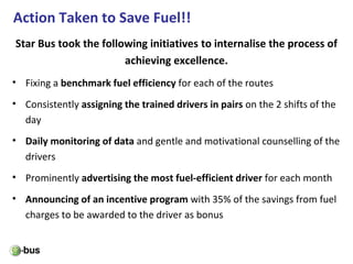 Action Taken to Save Fuel!!
• Fixing a benchmark fuel efficiency for each of the routes
• Consistently assigning the trained drivers in pairs on the 2 shifts of the
day
• Daily monitoring of data and gentle and motivational counselling of the
drivers
• Prominently advertising the most fuel-efficient driver for each month
• Announcing of an incentive program with 35% of the savings from fuel
charges to be awarded to the driver as bonus
Star Bus took the following initiatives to internalise the process of
achieving excellence.
 