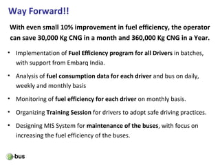 Way Forward!!
With even small 10% improvement in fuel efficiency, the operator
can save 30,000 Kg CNG in a month and 360,000 Kg CNG in a Year.
• Implementation of Fuel Efficiency program for all Drivers in batches,
with support from Embarq India.
• Analysis of fuel consumption data for each driver and bus on daily,
weekly and monthly basis
• Monitoring of fuel efficiency for each driver on monthly basis.
• Organizing Training Session for drivers to adopt safe driving practices.
• Designing MIS System for maintenance of the buses, with focus on
increasing the fuel efficiency of the buses.
 