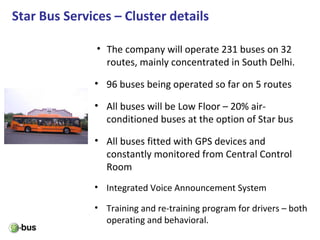 Star Bus Services – Cluster details
• The company will operate 231 buses on 32
routes, mainly concentrated in South Delhi.
• 96 buses being operated so far on 5 routes
• All buses will be Low Floor – 20% air-
conditioned buses at the option of Star bus
• All buses fitted with GPS devices and
constantly monitored from Central Control
Room
• Integrated Voice Announcement System
• Training and re-training program for drivers – both
operating and behavioral.
 