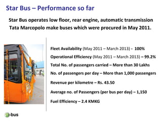 Star Bus – Performance so far
Fleet Availability (May 2011 – March 2013) - 100%
Operational Efficiency (May 2011 – March 2013) – 99.2%
Total No. of passengers carried – More than 30 Lakhs
No. of passengers per day – More than 1,000 passengers
Revenue per kilometre – Rs. 43.50
Average no. of Passengers (per bus per day) – 1,150
Fuel Efficiency – 2.4 KMKG
Star Bus operates low floor, rear engine, automatic transmission
Tata Marcopolo make buses which were procured in May 2011.
 