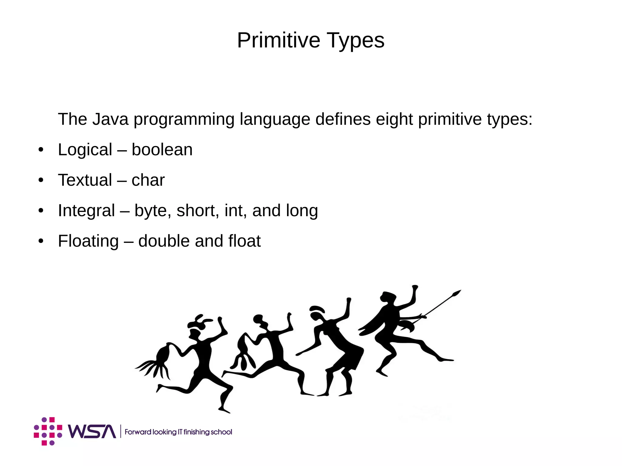 Primitive Types
The Java programming language defines eight primitive types:
● Logical – boolean
● Textual – char
● Integral – byte, short, int, and long
● Floating – double and float
 