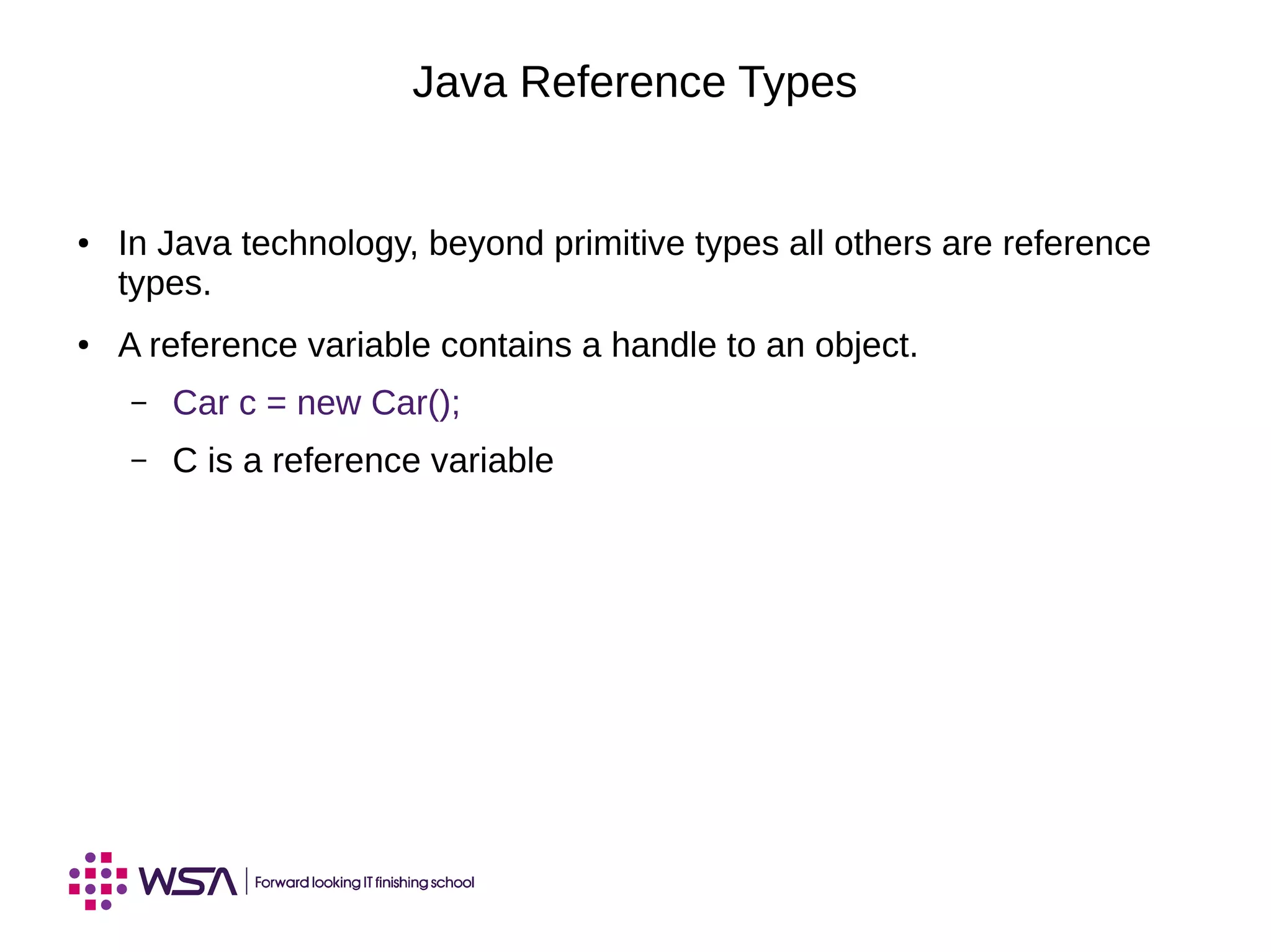 Java Reference Types
● In Java technology, beyond primitive types all others are reference
types.
● A reference variable contains a handle to an object.
– Car c = new Car();
– C is a reference variable
 