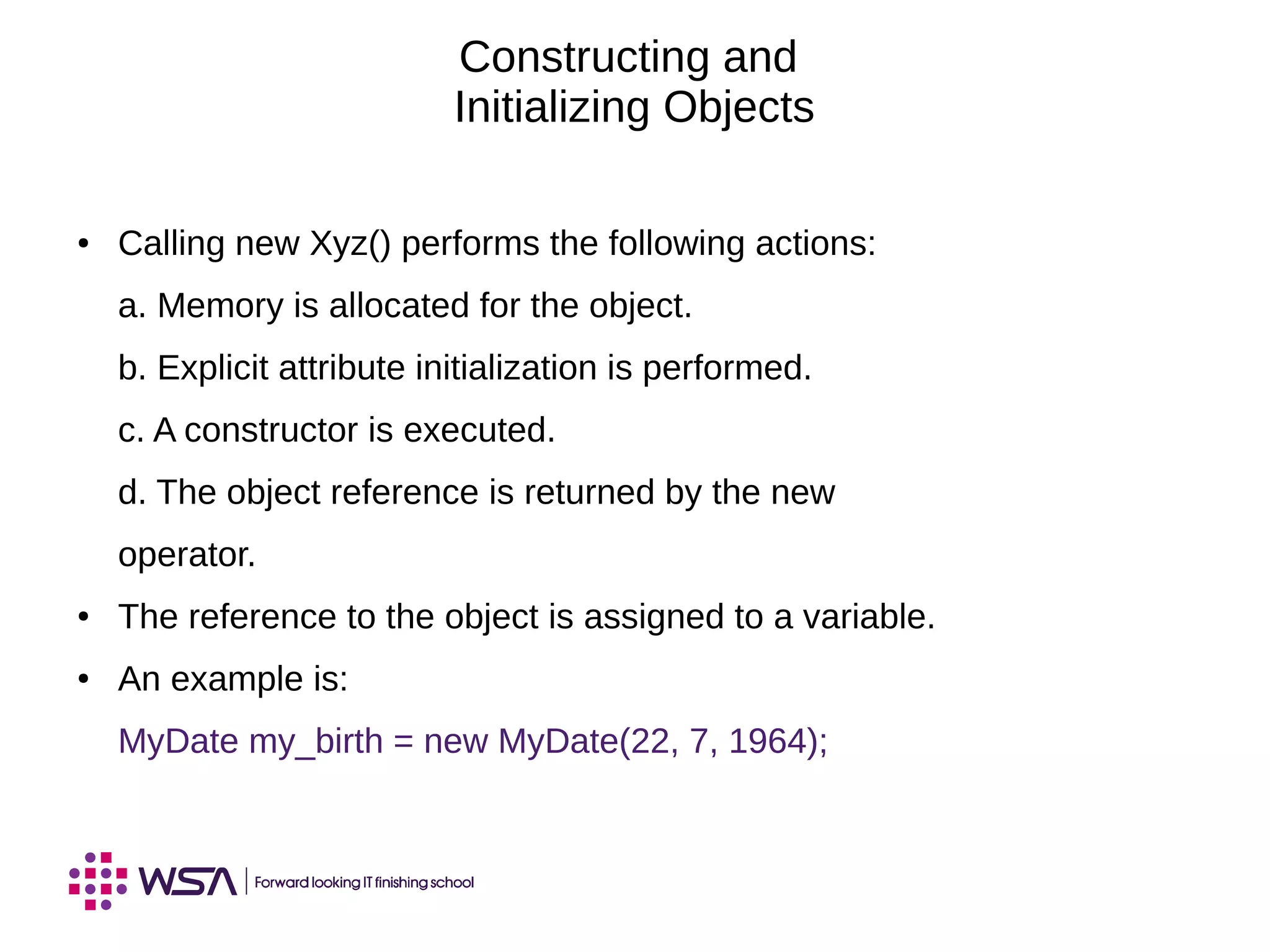 Constructing and
Initializing Objects
● Calling new Xyz() performs the following actions:
a. Memory is allocated for the object.
b. Explicit attribute initialization is performed.
c. A constructor is executed.
d. The object reference is returned by the new
operator.
● The reference to the object is assigned to a variable.
● An example is:
MyDate my_birth = new MyDate(22, 7, 1964);
 
