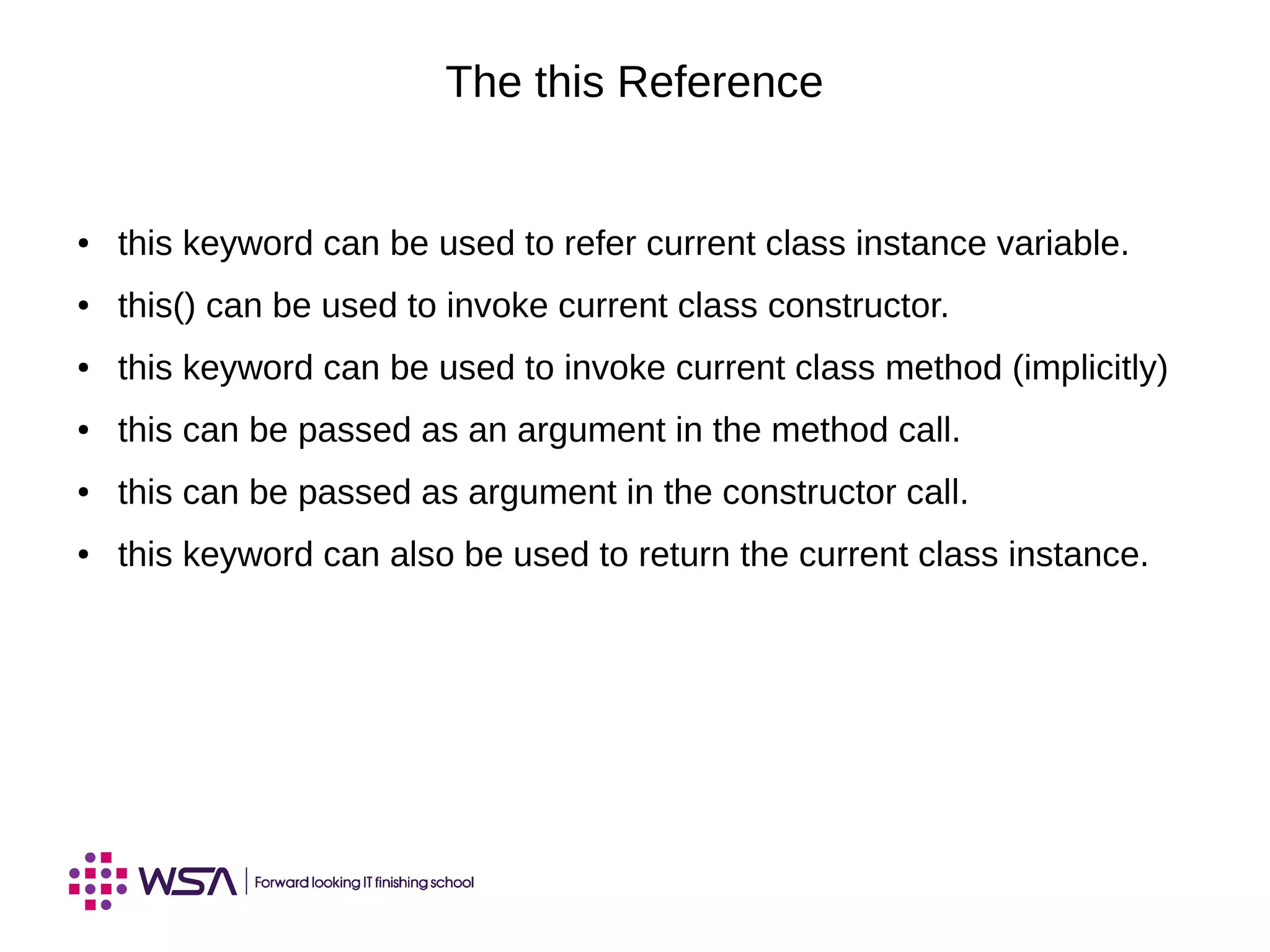 The this Reference
● this keyword can be used to refer current class instance variable.
● this() can be used to invoke current class constructor.
● this keyword can be used to invoke current class method (implicitly)
● this can be passed as an argument in the method call.
● this can be passed as argument in the constructor call.
● this keyword can also be used to return the current class instance.
 