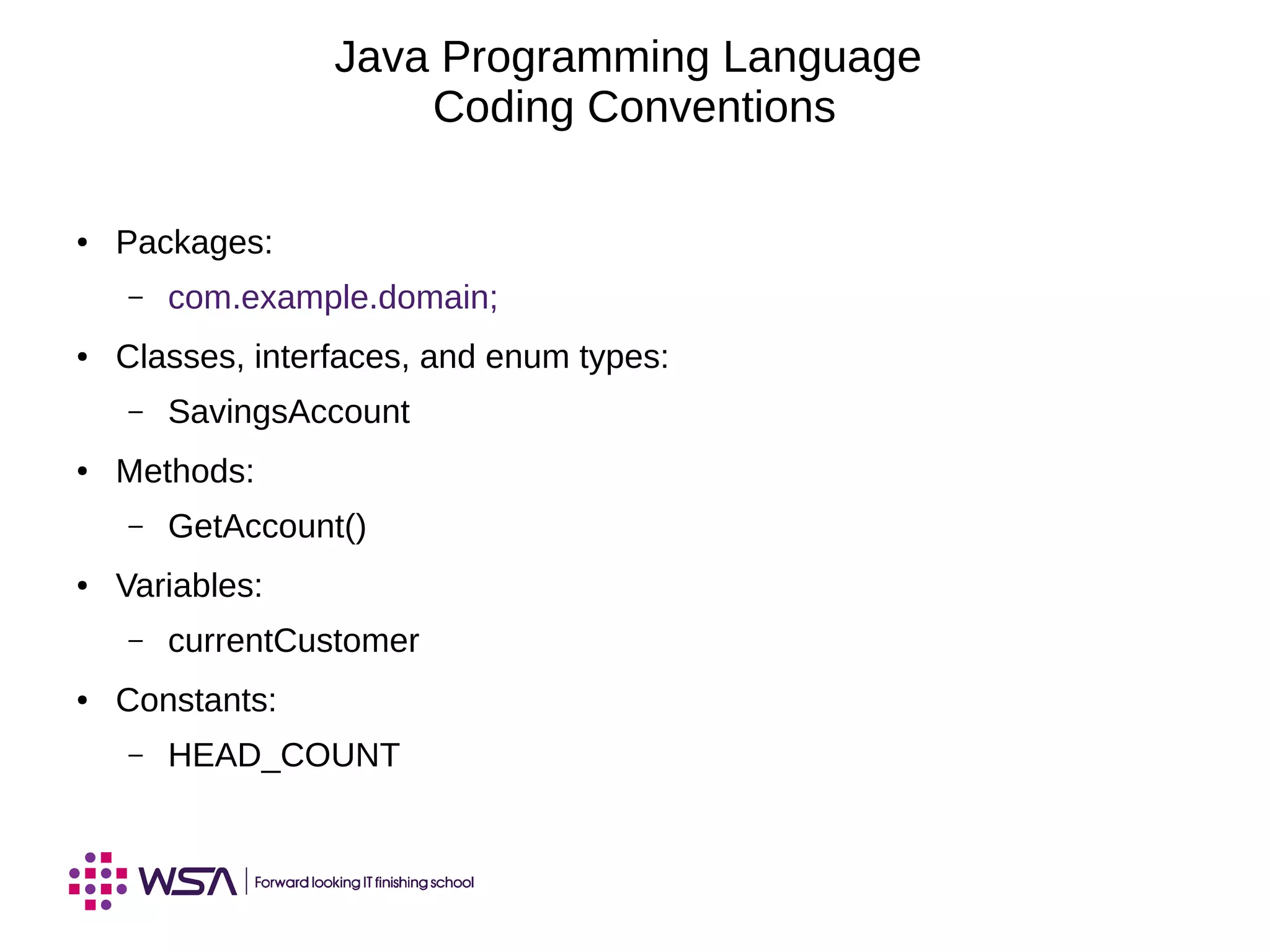 Java Programming Language
Coding Conventions
● Packages:
– com.example.domain;
● Classes, interfaces, and enum types:
– SavingsAccount
● Methods:
– GetAccount()
● Variables:
– currentCustomer
● Constants:
– HEAD_COUNT
 