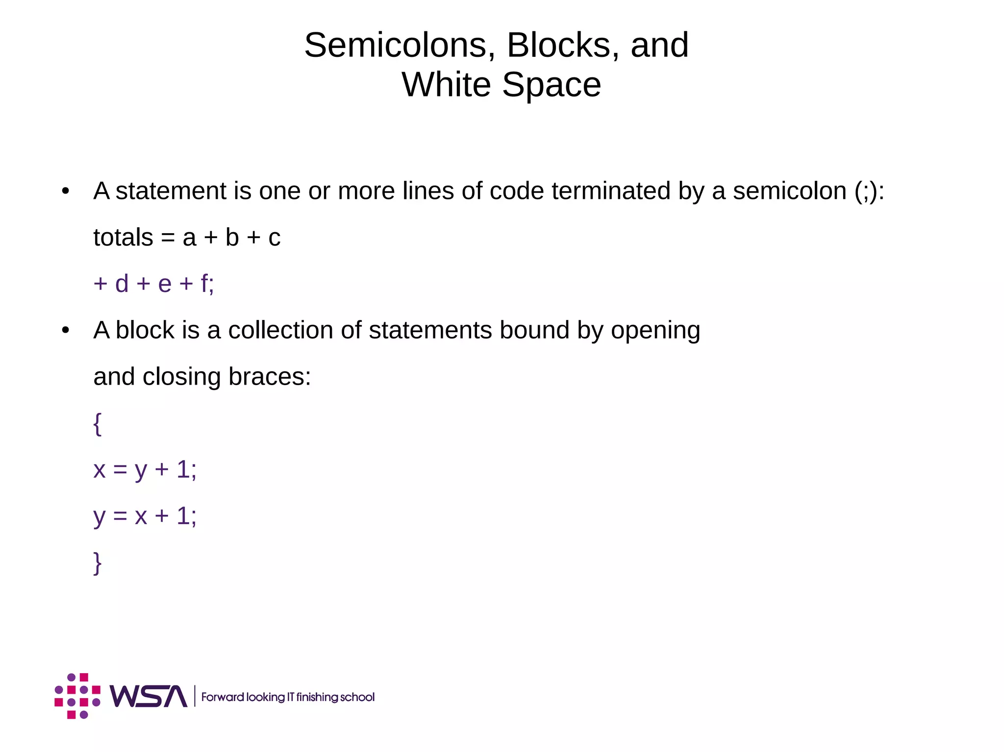 Semicolons, Blocks, and
White Space
● A statement is one or more lines of code terminated by a semicolon (;):
totals = a + b + c
+ d + e + f;
● A block is a collection of statements bound by opening
and closing braces:
{
x = y + 1;
y = x + 1;
}
 