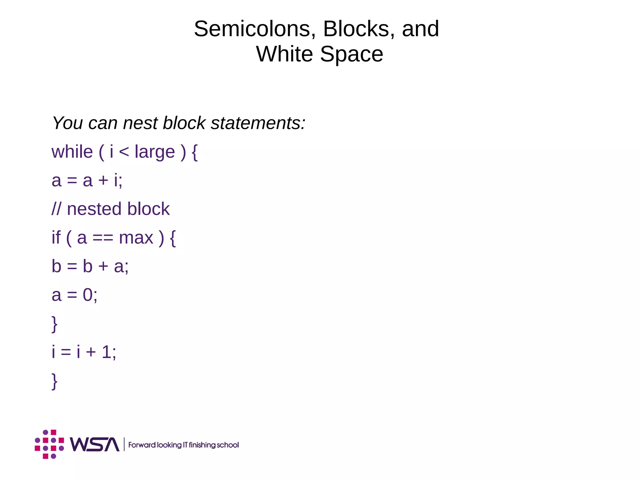 Semicolons, Blocks, and
White Space
You can nest block statements:
while ( i < large ) {
a = a + i;
// nested block
if ( a == max ) {
b = b + a;
a = 0;
}
i = i + 1;
}
 
