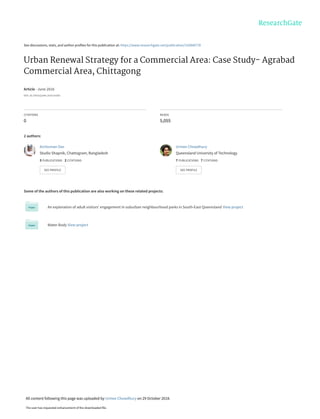 See discussions, stats, and author profiles for this publication at: https://www.researchgate.net/publication/316840778
Urban Renewal Strategy for a Commercial Area: Case Study- Agrabad
Commercial Area, Chittagong
Article · June 2016
DOI: 10.15415/jotitt.2016.41003
CITATIONS
0
READS
5,055
2 authors:
Some of the authors of this publication are also working on these related projects:
An exploration of adult visitors’ engagement in suburban neighbourhood parks in South-East Queensland View project
Water Body View project
Archisman Das
Studio Shapnik, Chattogram, Bangladesh
3 PUBLICATIONS 2 CITATIONS
SEE PROFILE
Urmee Chowdhury
Queensland University of Technology
7 PUBLICATIONS 7 CITATIONS
SEE PROFILE
All content following this page was uploaded by Urmee Chowdhury on 29 October 2018.
The user has requested enhancement of the downloaded file.
 