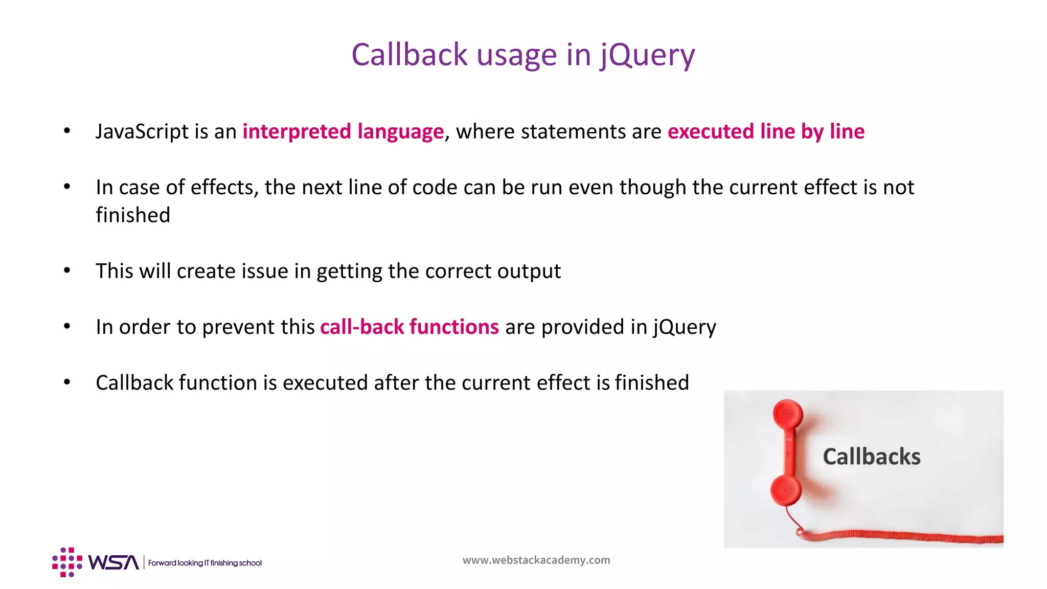 www.webstackacademy.com
Callback usage in jQuery
• JavaScript is an interpreted language, where statements are executed line by line
• In case of effects, the next line of code can be run even though the current effect is not
finished
• This will create issue in getting the correct output
• In order to prevent this call-back functions are provided in jQuery
• Callback function is executed after the current effect is finished
 