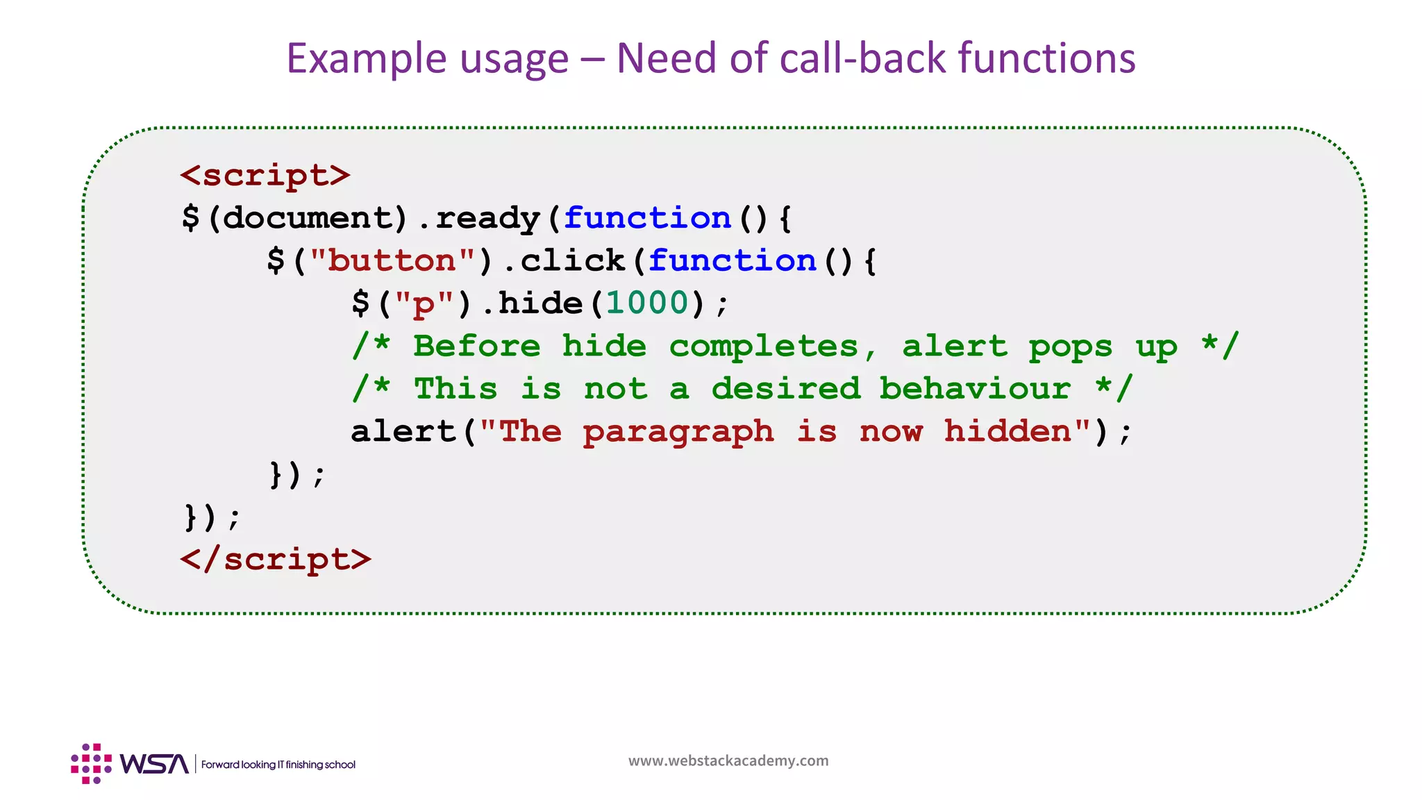 www.webstackacademy.com
Example usage – Need of call-back functions
<script>
$(document).ready(function(){
$("button").click(function(){
$("p").hide(1000);
/* Before hide completes, alert pops up */
/* This is not a desired behaviour */
alert("The paragraph is now hidden");
});
});
</script>
 