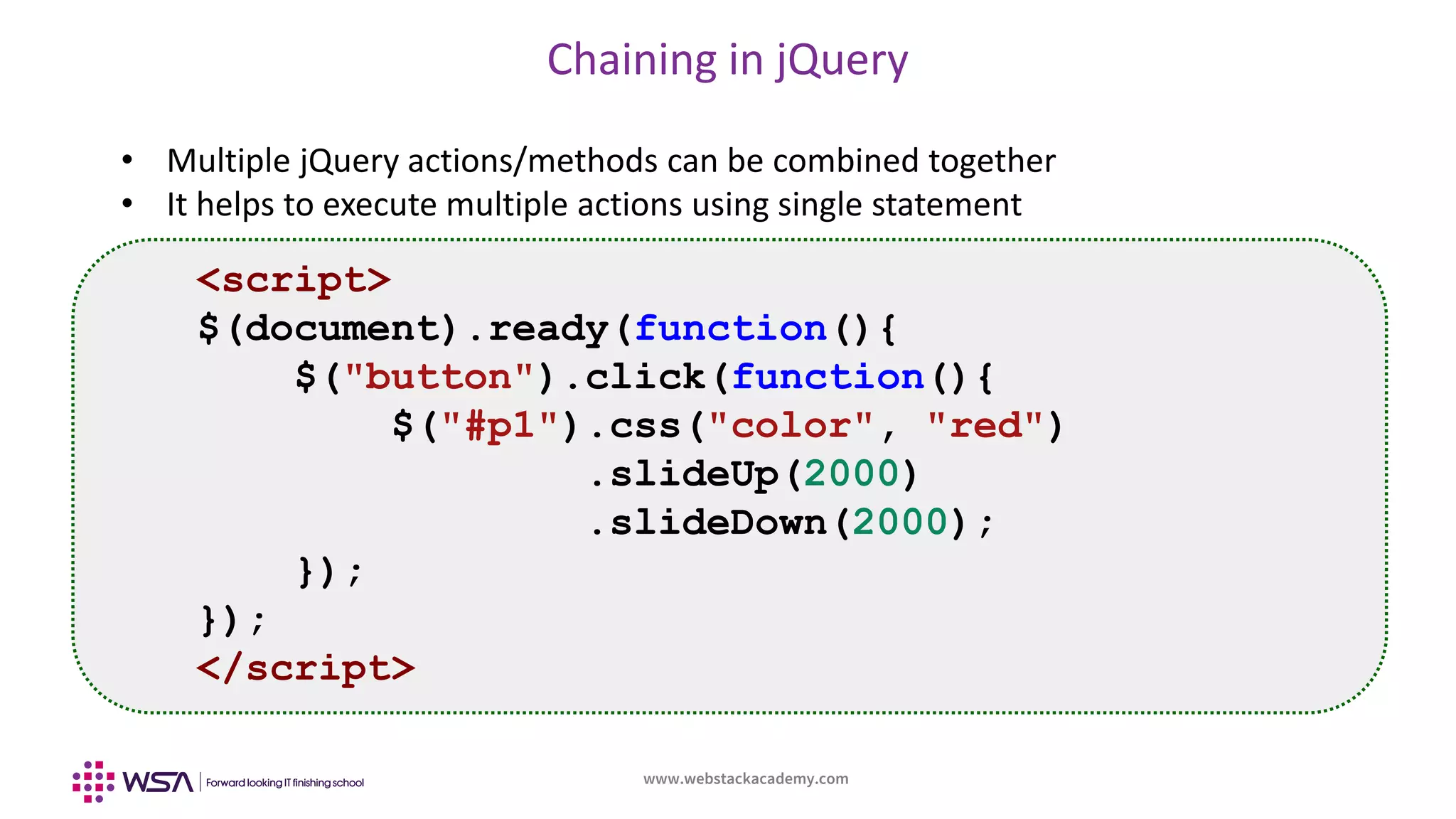 www.webstackacademy.com
Chaining in jQuery
• Multiple jQuery actions/methods can be combined together
• It helps to execute multiple actions using single statement
<script>
$(document).ready(function(){
$("button").click(function(){
$("#p1").css("color", "red")
.slideUp(2000)
.slideDown(2000);
});
});
</script>
 