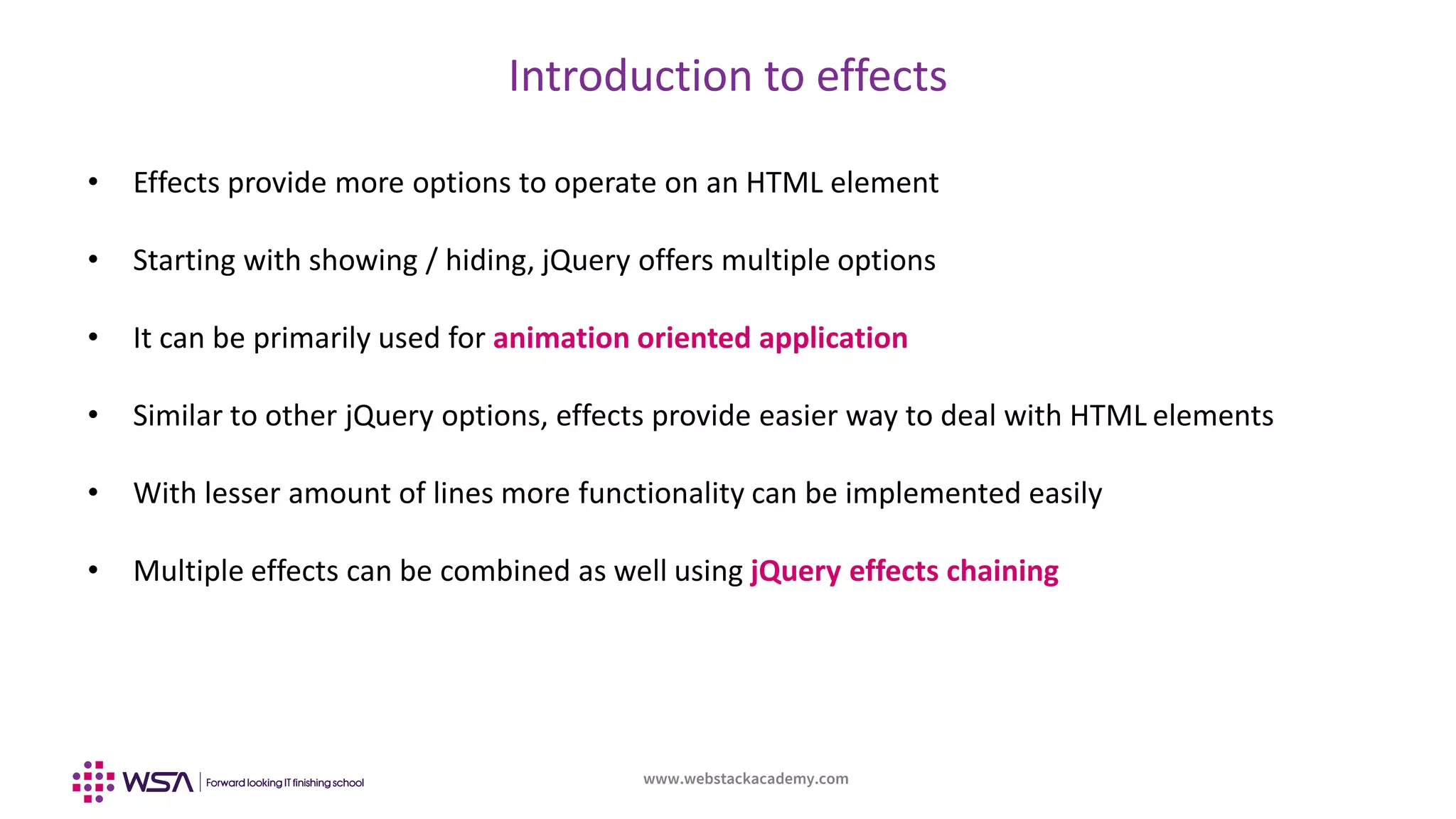 www.webstackacademy.com
Introduction to effects
• Effects provide more options to operate on an HTML element
• Starting with showing / hiding, jQuery offers multiple options
• It can be primarily used for animation oriented application
• Similar to other jQuery options, effects provide easier way to deal with HTML elements
• With lesser amount of lines more functionality can be implemented easily
• Multiple effects can be combined as well using jQuery effects chaining
 