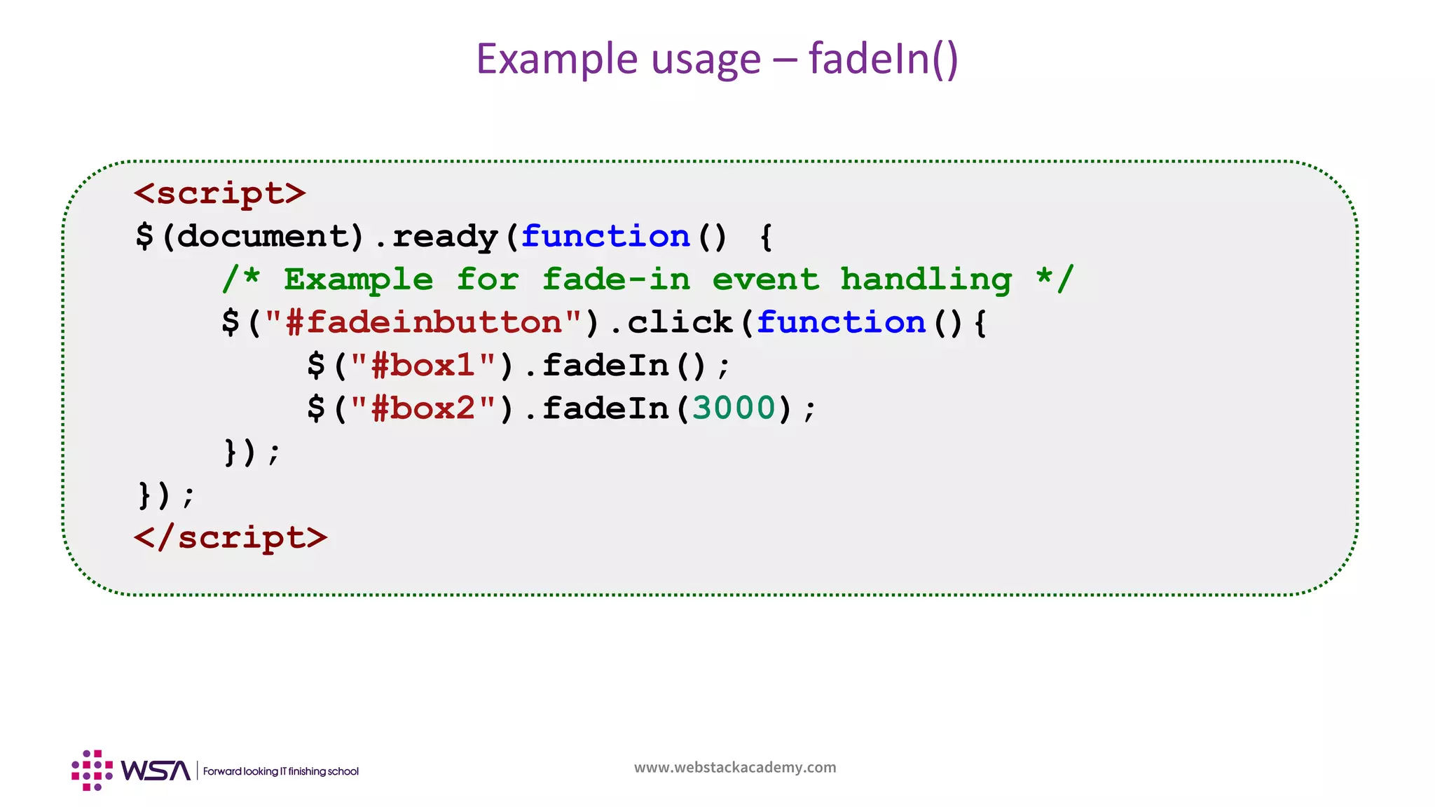 www.webstackacademy.com
Example usage – fadeIn()
<script>
$(document).ready(function() {
/* Example for fade-in event handling */
$("#fadeinbutton").click(function(){
$("#box1").fadeIn();
$("#box2").fadeIn(3000);
});
});
</script>
 