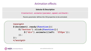 www.webstackacademy.com
Animation effects
Selector & Description
$(selector).animate({params},speed,callback);
Params parameter defines the CSS properties to be animated.
<script>
$(document).ready(function(){
$("button").click(function(){
$("div").animate({left: '250px'});
});
});
</script>
 