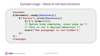 www.webstackacademy.com
Example usage – Need of call-back functions
<script>
$(document).ready(function(){
$("button").click(function(){
$("p").hide(1000);
/* Before hide completes, alert pops up */
/* This is not a desired behaviour */
alert("The paragraph is now hidden");
});
});
</script>
 