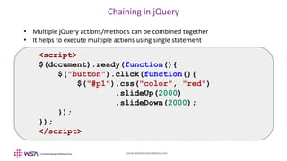 www.webstackacademy.com
Chaining in jQuery
• Multiple jQuery actions/methods can be combined together
• It helps to execute multiple actions using single statement
<script>
$(document).ready(function(){
$("button").click(function(){
$("#p1").css("color", "red")
.slideUp(2000)
.slideDown(2000);
});
});
</script>
 
