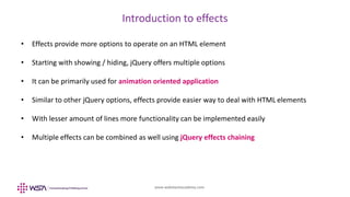 www.webstackacademy.com
Introduction to effects
• Effects provide more options to operate on an HTML element
• Starting with showing / hiding, jQuery offers multiple options
• It can be primarily used for animation oriented application
• Similar to other jQuery options, effects provide easier way to deal with HTML elements
• With lesser amount of lines more functionality can be implemented easily
• Multiple effects can be combined as well using jQuery effects chaining
 