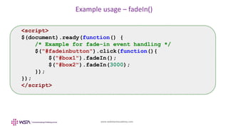 www.webstackacademy.com
Example usage – fadeIn()
<script>
$(document).ready(function() {
/* Example for fade-in event handling */
$("#fadeinbutton").click(function(){
$("#box1").fadeIn();
$("#box2").fadeIn(3000);
});
});
</script>
 