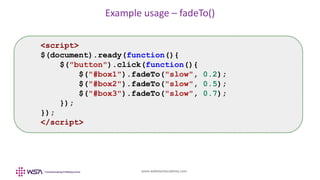 www.webstackacademy.com
Example usage – fadeTo()
<script>
$(document).ready(function(){
$("button").click(function(){
$("#box1").fadeTo("slow", 0.2);
$("#box2").fadeTo("slow", 0.5);
$("#box3").fadeTo("slow", 0.7);
});
});
</script>
 