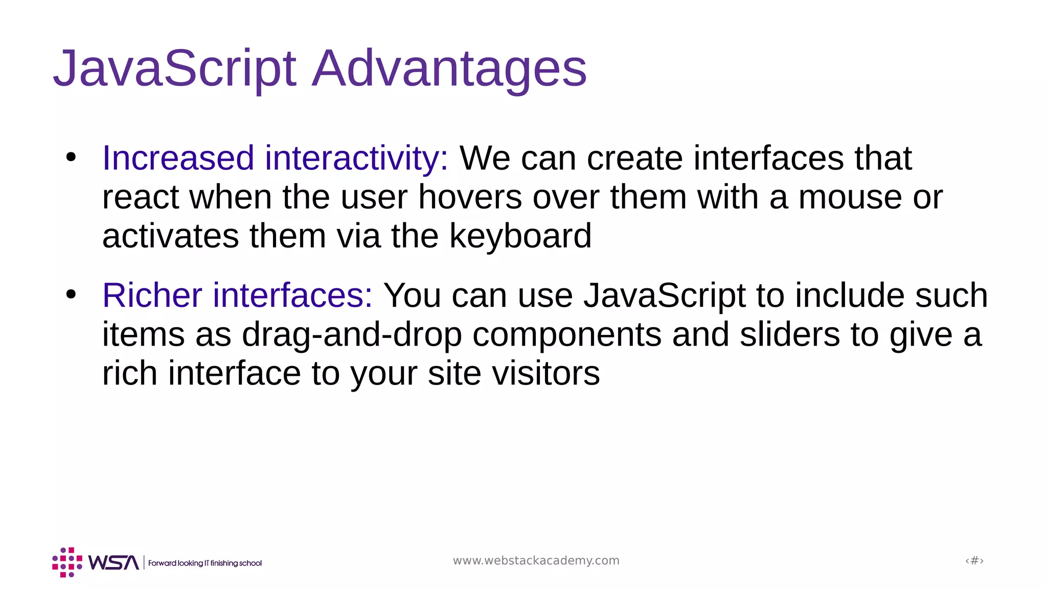 www.webstackacademy.com ‹#›
JavaScript Advantages
●
Increased interactivity: We can create interfaces that
react when the user hovers over them with a mouse or
activates them via the keyboard
●
Richer interfaces: You can use JavaScript to include such
items as drag-and-drop components and sliders to give a
rich interface to your site visitors
 