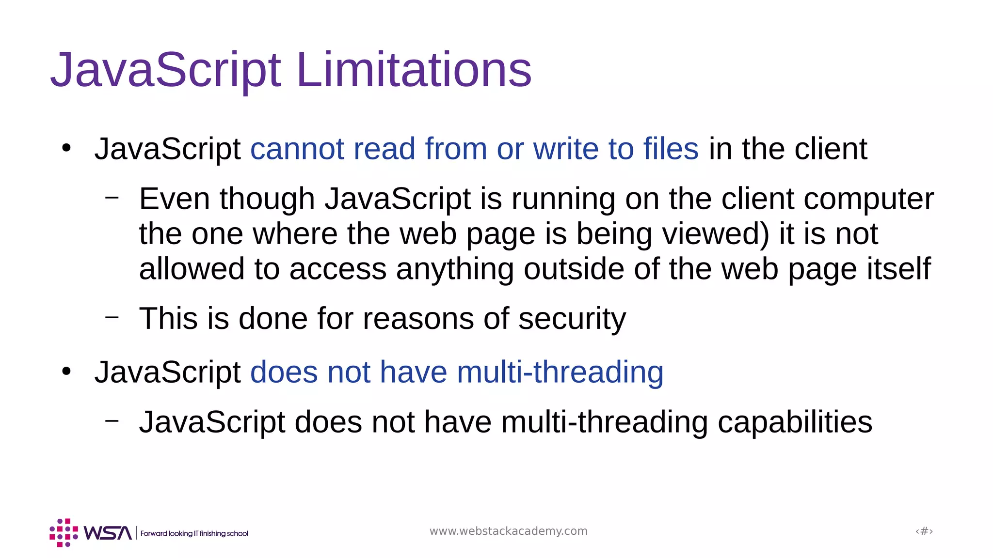 www.webstackacademy.com ‹#›
JavaScript Limitations
●
JavaScript cannot read from or write to files in the client
– Even though JavaScript is running on the client computer
the one where the web page is being viewed) it is not
allowed to access anything outside of the web page itself
– This is done for reasons of security
●
JavaScript does not have multi-threading
– JavaScript does not have multi-threading capabilities
 